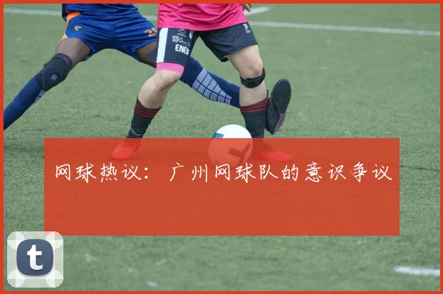 网球热议：广州网球队的意识争议