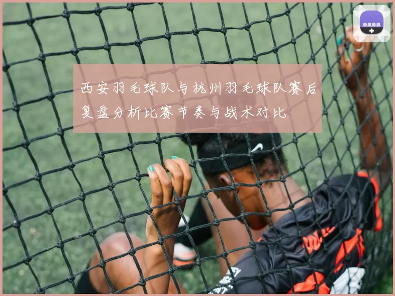 西安羽毛球队与杭州羽毛球队赛后复盘分析比赛节奏与战术对比