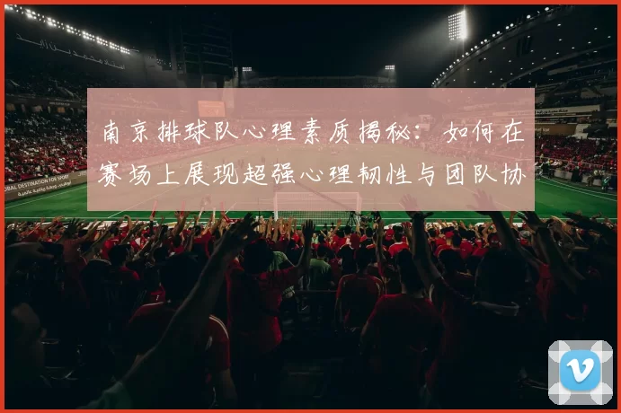 南京排球队心理素质揭秘：如何在赛场上展现超强心理韧性与团队协作能力