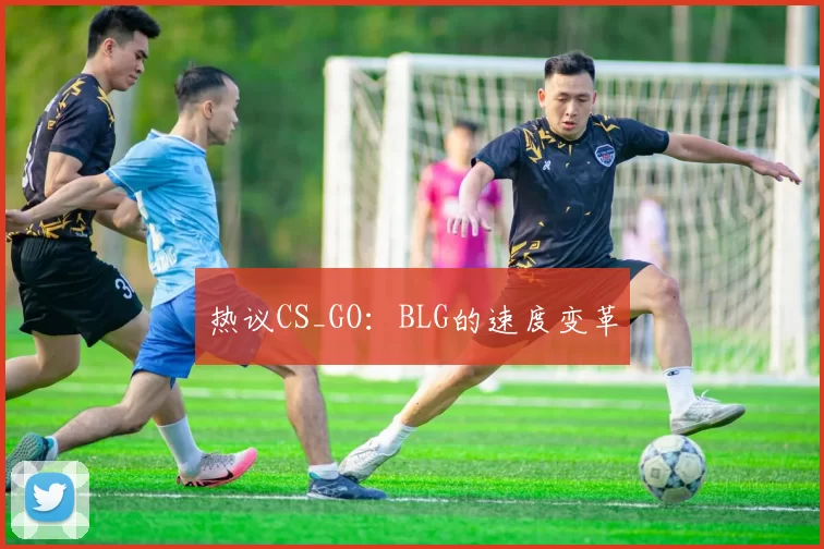 热议CS_GO：BLG的速度变革