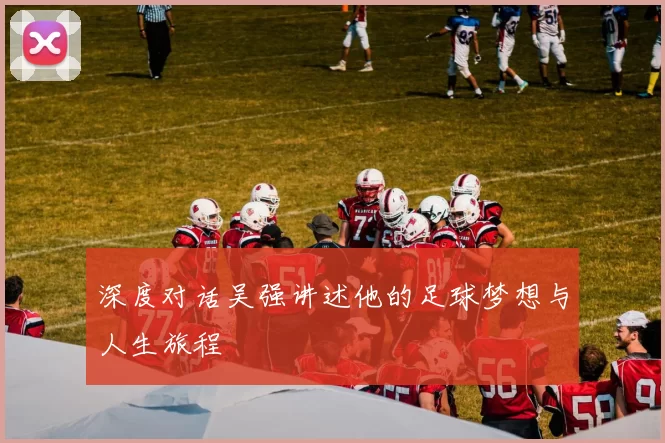 深度对话吴强讲述他的足球梦想与人生旅程