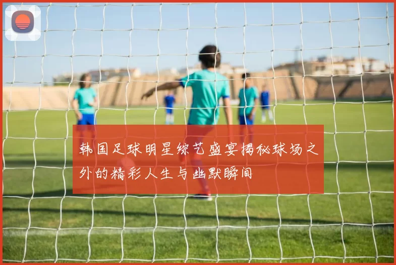 韩国足球明星综艺盛宴揭秘球场之外的精彩人生与幽默瞬间