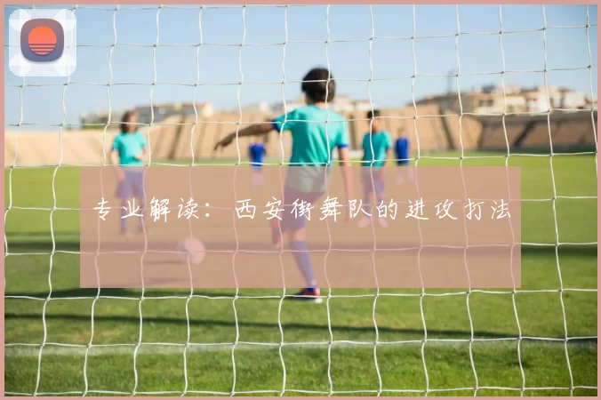 专业解读：西安街舞队的进攻打法