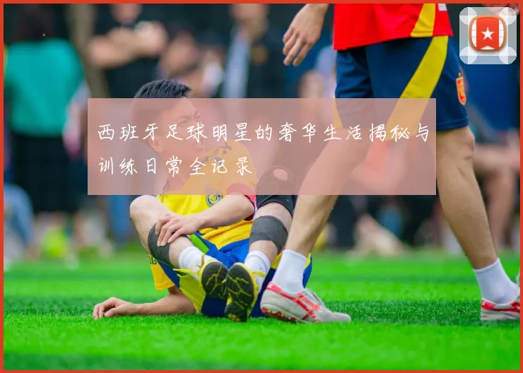 西班牙足球明星的奢华生活揭秘与训练日常全记录