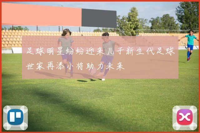 足球明星纷纷迎来儿子新生代足球世家再添小将助力未来