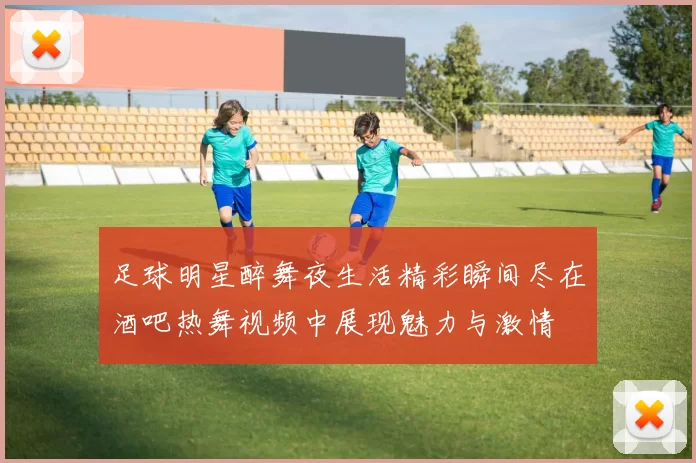 足球明星醉舞夜生活精彩瞬间尽在酒吧热舞视频中展现魅力与激情